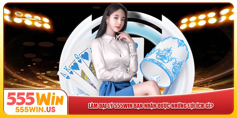 Làm đại lý 555win bạn nhận được những lợi ích gì?  